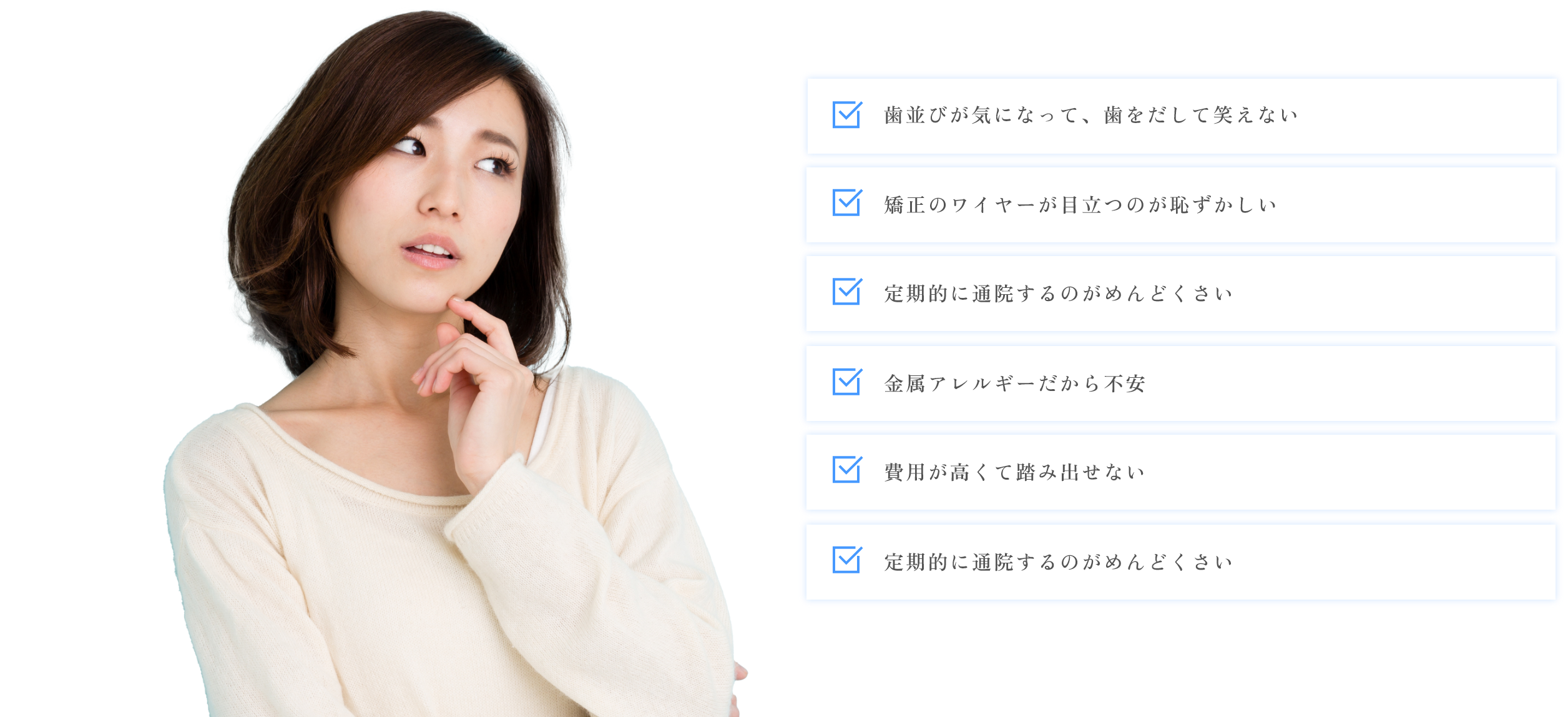 歯並びが気になって、歯をだして笑えない。矯正のワイヤーが目立つのが恥ずかしい。定期的に通院するのがめんどくさい。金属アレルギーだから不安。費用が高くて踏み出せない。定期的に通院するのがめんどくさい。